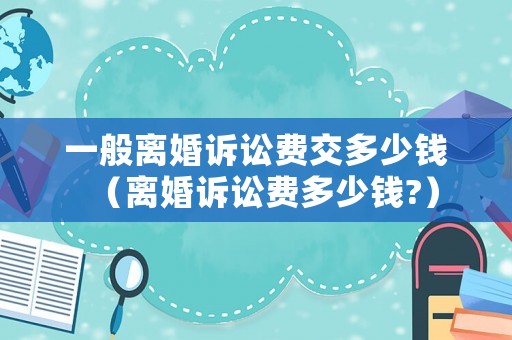 一般離婚訴訟費交多少錢（離婚訴訟費多少錢?）