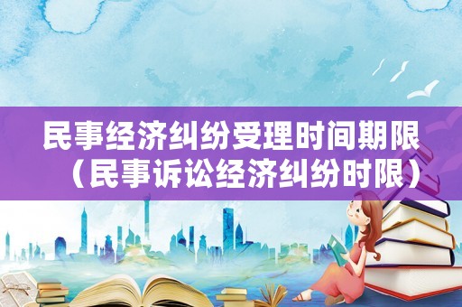 民事經濟糾紛受理時間期限（民事訴訟經濟糾紛時限）