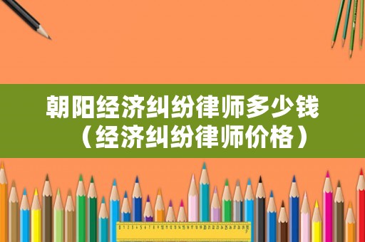 朝陽(yáng)經(jīng)濟(jì)糾紛律師多少錢（經(jīng)濟(jì)糾紛律師價(jià)格）