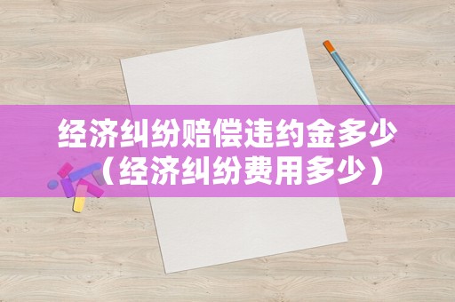 經(jīng)濟(jì)糾紛賠償違約金多少（經(jīng)濟(jì)糾紛費(fèi)用多少）