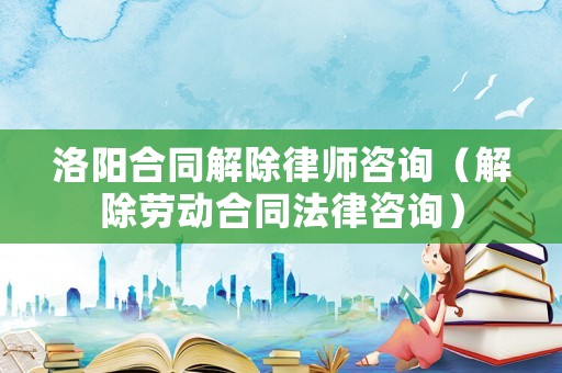 洛陽合同解除律師咨詢（解除勞動(dòng)合同法律咨詢）