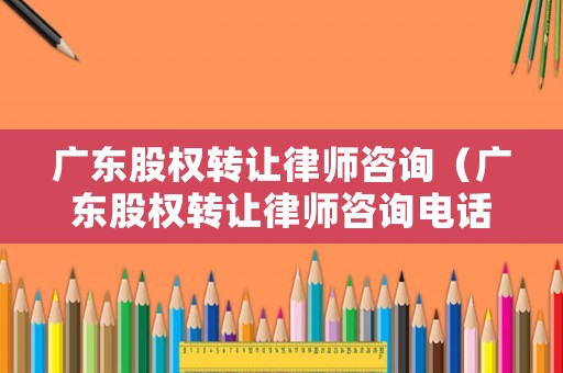 廣東股權(quán)轉(zhuǎn)讓律師咨詢（廣東股權(quán)轉(zhuǎn)讓律師咨詢電話）