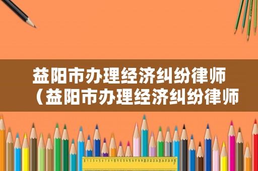 益陽市辦理經濟糾紛律師（益陽市辦理經濟糾紛律師在哪里）