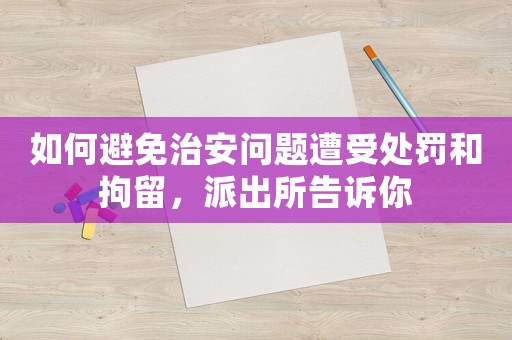 如何避免治安問題遭受處罰和拘留，派出所告訴你