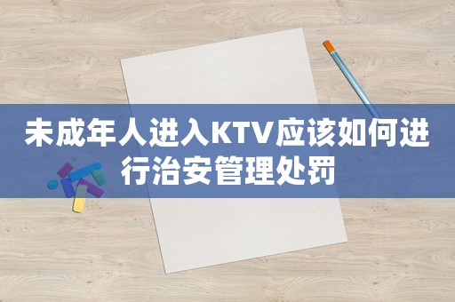 未成年人進入KTV應該如何進行治安管理處罰