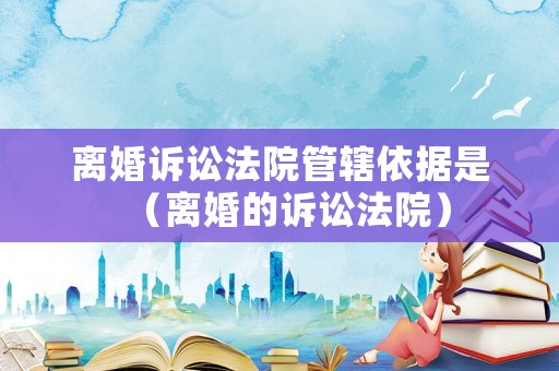 離婚訴訟法院管轄依據是（離婚的訴訟法院）