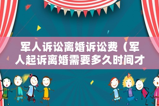 軍人訴訟離婚訴訟費（軍人起訴離婚需要多久時間才可以離了）