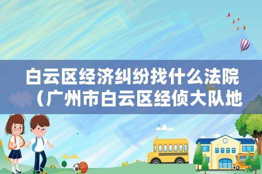 白云區經濟糾紛找什么法院（廣州市白云區經偵大隊地址）