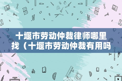 十堰市勞動仲裁律師哪里找（十堰市勞動仲裁有用嗎）
