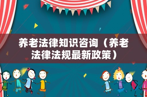 養老法律知識咨詢（養老法律法規最新政策）