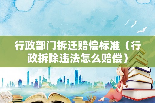 行政部門拆遷賠償標(biāo)準(zhǔn)（行政拆除違法怎么賠償）