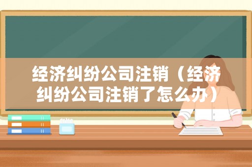 經(jīng)濟(jì)糾紛公司注銷(xiāo)（經(jīng)濟(jì)糾紛公司注銷(xiāo)了怎么辦）