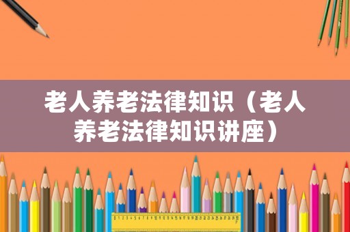 老人養(yǎng)老法律知識（老人養(yǎng)老法律知識講座）