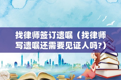 找律師簽訂遺囑（找律師寫遺囑還需要見證人嗎?）