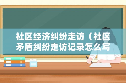 社區經濟糾紛走訪（社區矛盾糾紛走訪記錄怎么寫）