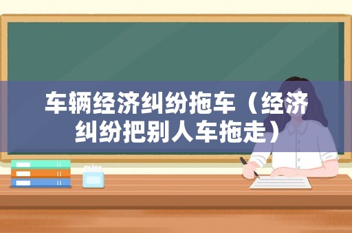 車輛經(jīng)濟糾紛拖車（經(jīng)濟糾紛把別人車拖走）