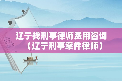 遼寧找刑事律師費用咨詢（遼寧刑事案件律師）
