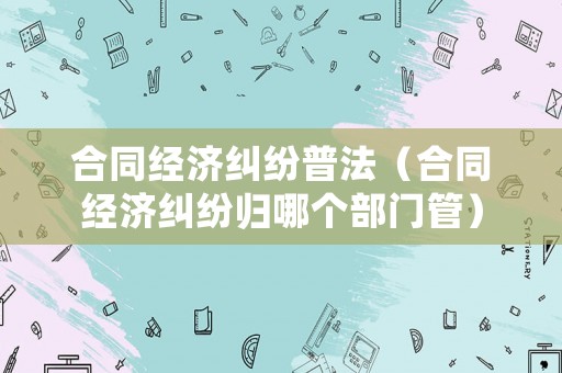 合同經濟糾紛普法（合同經濟糾紛歸哪個部門管）