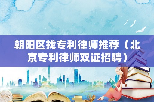 朝陽區找專利律師推薦（北京專利律師雙證招聘）