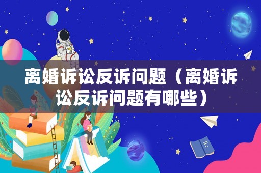 離婚訴訟反訴問題（離婚訴訟反訴問題有哪些）