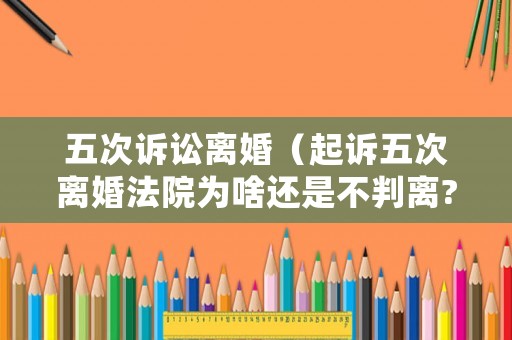 五次訴訟離婚（起訴五次離婚法院為啥還是不判離?）