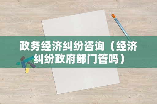 政務經濟糾紛咨詢（經濟糾紛政府部門管嗎）