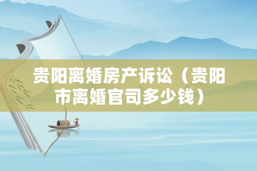 貴陽離婚房產(chǎn)訴訟（貴陽市離婚官司多少錢）
