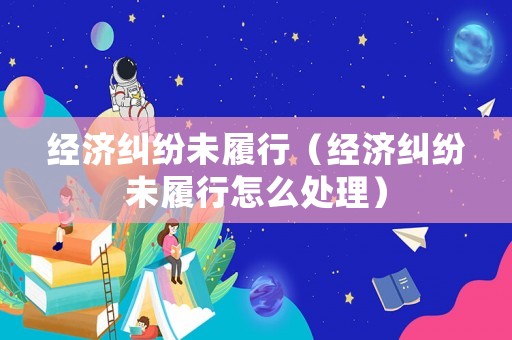 經濟糾紛未履行（經濟糾紛未履行怎么處理）