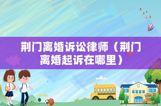 荊門離婚訴訟律師（荊門離婚起訴在哪里）