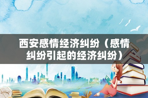 西安感情經濟糾紛（感情糾紛引起的經濟糾紛）