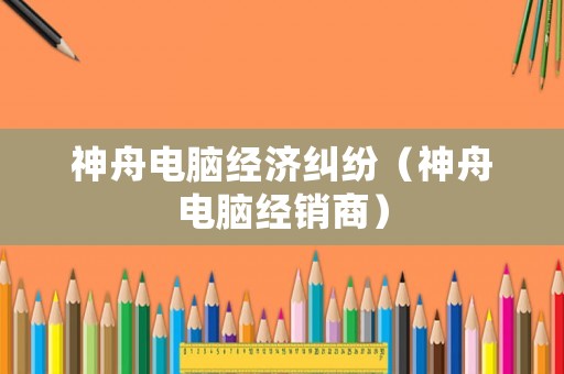 神舟電腦經濟糾紛（神舟電腦經銷商）