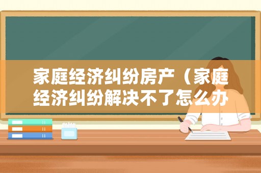 家庭經濟糾紛房產（家庭經濟糾紛解決不了怎么辦）