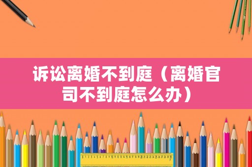 訴訟離婚不到庭（離婚官司不到庭怎么辦）