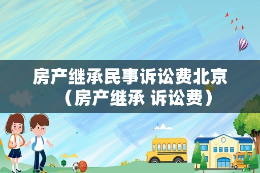 房產(chǎn)繼承民事訴訟費(fèi)北京（房產(chǎn)繼承 訴訟費(fèi)）