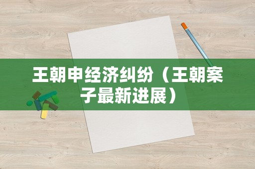 王朝申經濟糾紛（王朝案子最新進展）