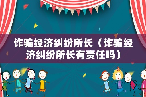 詐騙經濟糾紛所長（詐騙經濟糾紛所長有責任嗎）