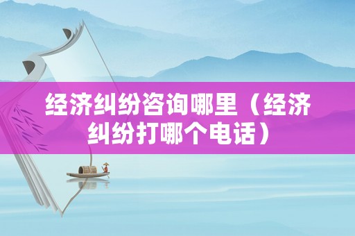 經濟糾紛咨詢哪里（經濟糾紛打哪個電話）