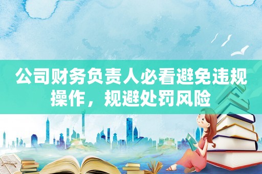 公司財(cái)務(wù)負(fù)責(zé)人必看避免違規(guī)操作，規(guī)避處罰風(fēng)險(xiǎn)