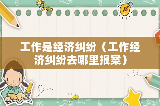 工作是經(jīng)濟糾紛（工作經(jīng)濟糾紛去哪里報案）