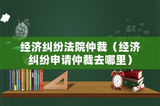 經濟糾紛法院仲裁（經濟糾紛申請仲裁去哪里）