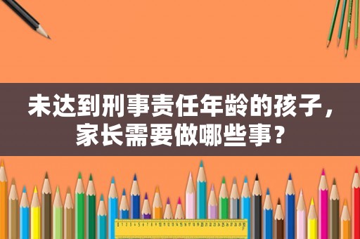 未達到刑事責任年齡的孩子，家長需要做哪些事？