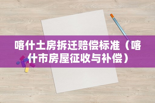 喀什土房拆遷賠償標準（喀什市房屋征收與補償）