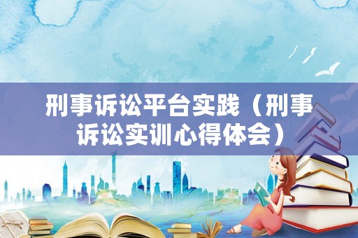 刑事訴訟平臺實踐（刑事訴訟實訓心得體會）