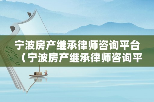 寧波房產(chǎn)繼承律師咨詢平臺（寧波房產(chǎn)繼承律師咨詢平臺有哪些）