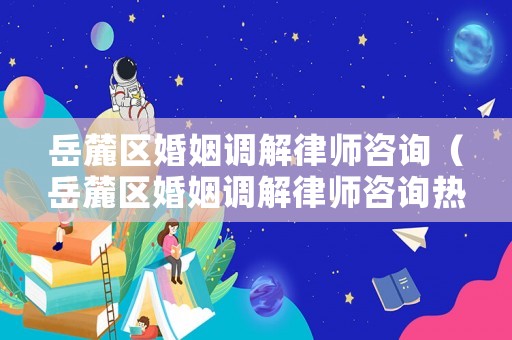 岳麓區婚姻調解律師咨詢（岳麓區婚姻調解律師咨詢熱線）