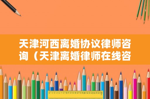天津河西離婚協議律師咨詢（天津離婚律師在線咨詢）