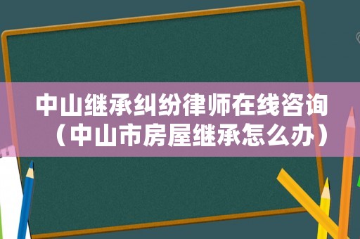 中山繼承糾紛律師在線咨詢（中山市房屋繼承怎么辦）