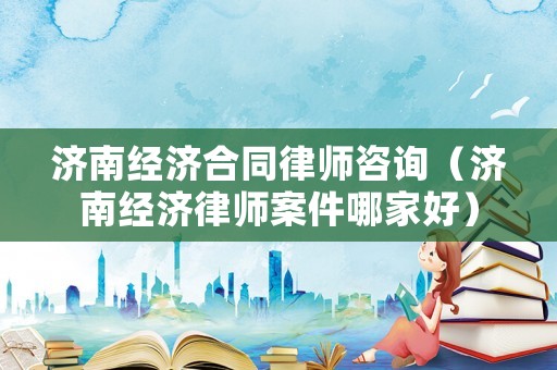 濟(jì)南經(jīng)濟(jì)合同律師咨詢（濟(jì)南經(jīng)濟(jì)律師案件哪家好）