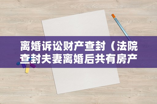 離婚訴訟財產查封（法院查封夫妻離婚后共有房產）