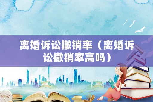 離婚訴訟撤銷(xiāo)率（離婚訴訟撤銷(xiāo)率高嗎）